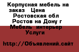 Корпусная мебель на заказ › Цена ­ 10 000 - Ростовская обл., Ростов-на-Дону г. Мебель, интерьер » Услуги   